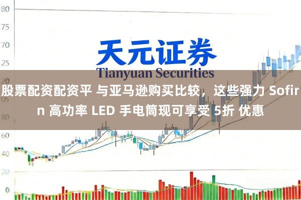 股票配资配资平 与亚马逊购买比较，这些强力 Sofirn 高功率 LED 手电筒现可享受 5折 优惠
