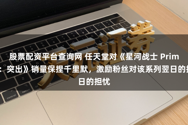 股票配资平台查询网 任天堂对《星河战士 Prime 4：突出》销量保捏千里默，激励粉丝对该系列翌日的担忧