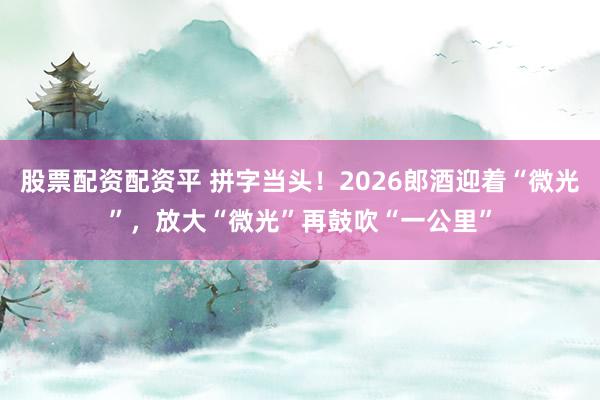 股票配资配资平 拼字当头！2026郎酒迎着“微光”，放大“微光”再鼓吹“一公里”