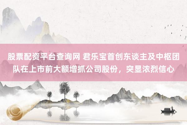 股票配资平台查询网 君乐宝首创东谈主及中枢团队在上市前大额增抓公司股份，突显浓烈信心