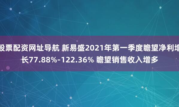 股票配资网址导航 新易盛2021年第一季度瞻望净利增长77.88%-122.36% 瞻望销售收入增多