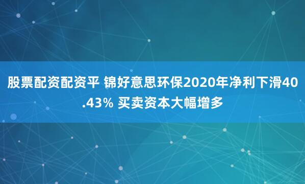 股票配资配资平 锦好意思环保2020年净利下滑40.43% 买卖资本大幅增多