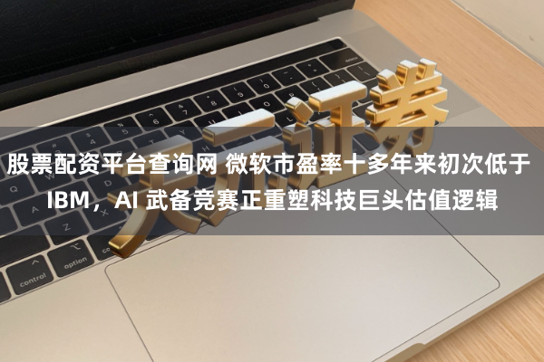 股票配资平台查询网 微软市盈率十多年来初次低于 IBM，AI 武备竞赛正重塑科技巨头估值逻辑