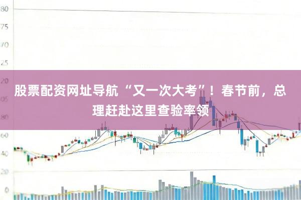 股票配资网址导航 “又一次大考”！春节前，总理赶赴这里查验率领