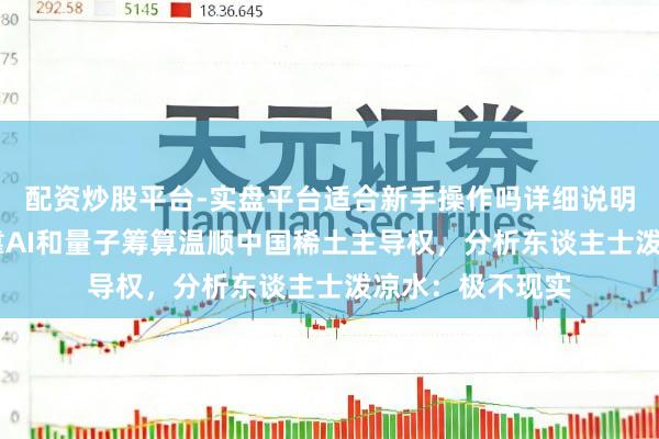 配资炒股平台-实盘平台适合新手操作吗详细说明 好意思大师想靠AI和量子筹算温顺中国稀土主导权，分析东谈主士泼凉水：极不现实