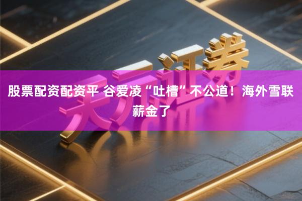 股票配资配资平 谷爱凌“吐槽”不公道！海外雪联薪金了