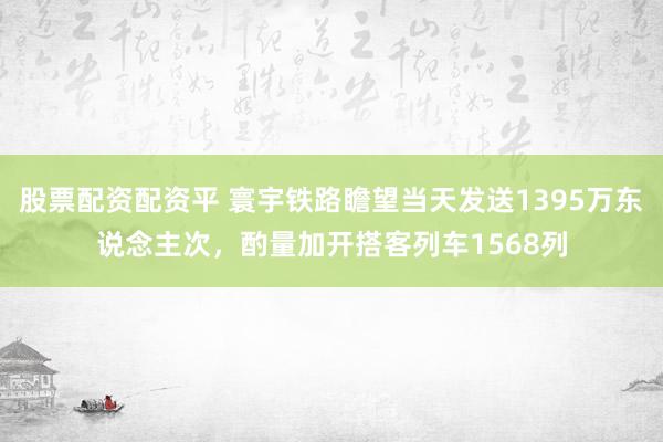 股票配资配资平 寰宇铁路瞻望当天发送1395万东说念主次，酌量加开搭客列车1568列