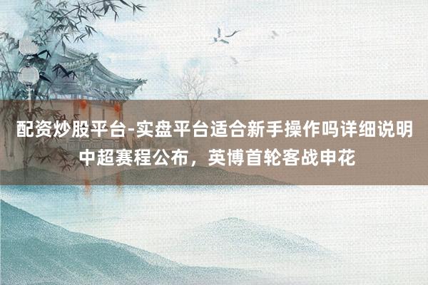 配资炒股平台-实盘平台适合新手操作吗详细说明 中超赛程公布，英博首轮客战申花