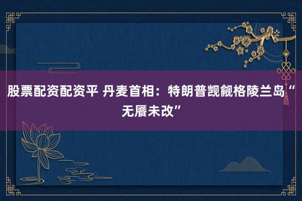 股票配资配资平 丹麦首相：特朗普觊觎格陵兰岛“无餍未改”