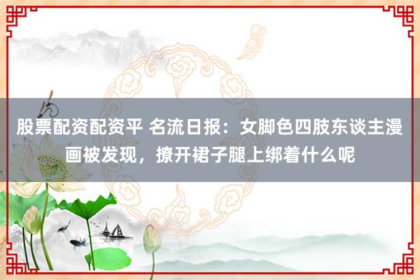 股票配资配资平 名流日报：女脚色四肢东谈主漫画被发现，撩开裙子腿上绑着什么呢