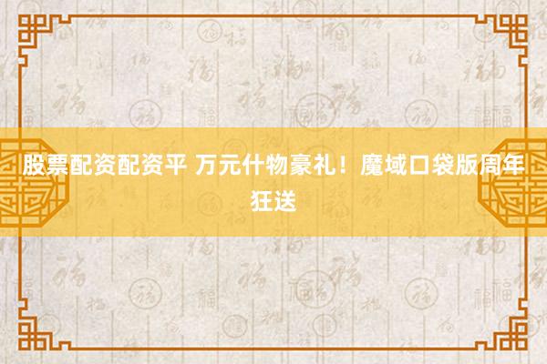 股票配资配资平 万元什物豪礼！魔域口袋版周年狂送