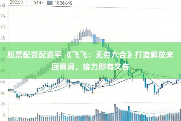 股票配资配资平 《飞飞：无穷六合》打造解放来回阛阓，接力即有文告