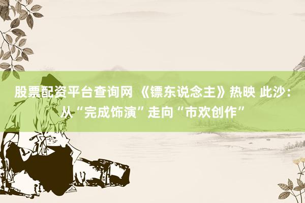 股票配资平台查询网 《镖东说念主》热映 此沙：从“完成饰演”走向“市欢创作”