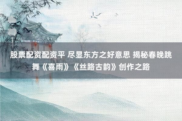 股票配资配资平 尽显东方之好意思 揭秘春晚跳舞《喜雨》《丝路古韵》创作之路