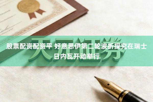 股票配资配资平 好意思伊第二轮波折探究在瑞士日内瓦开动举行