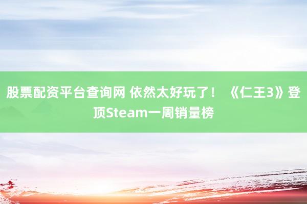 股票配资平台查询网 依然太好玩了！ 《仁王3》登顶Steam一周销量榜