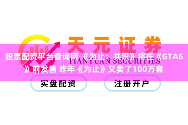 股票配资平台查询网 《为止：共识》将在《GTA6》前发售 昨年《为止》又卖了100万套