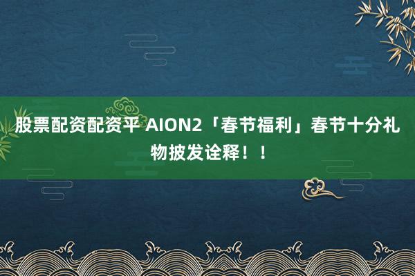 股票配资配资平 AION2「春节福利」春节十分礼物披发诠释！！