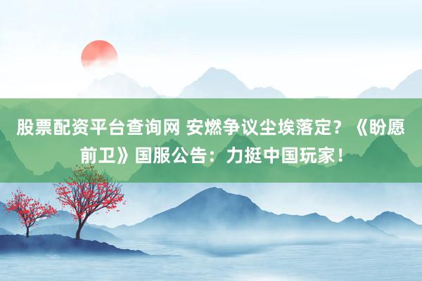 股票配资平台查询网 安燃争议尘埃落定？《盼愿前卫》国服公告：力挺中国玩家！