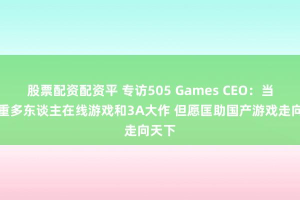 股票配资配资平 专访505 Games CEO：当前侧重多东谈主在线游戏和3A大作 但愿匡助国产游戏走向天下
