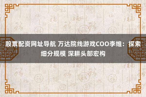 股票配资网址导航 万达院线游戏COO李维：探索细分规模 深耕头部宏构
