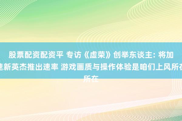 股票配资配资平 专访《虚荣》创举东谈主: 将加速新英杰推出速率 游戏画质与操作体验是咱们上风所在