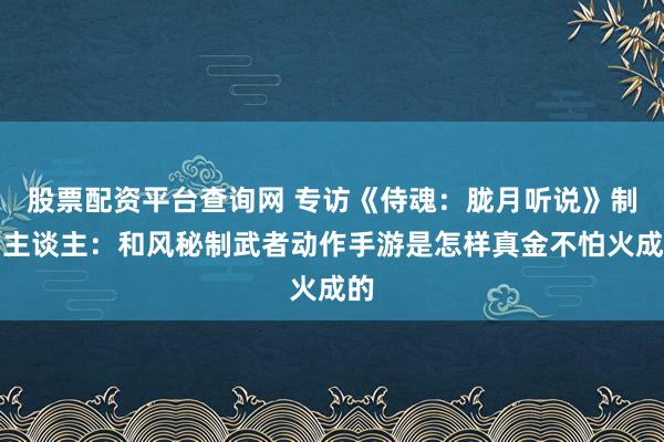 股票配资平台查询网 专访《侍魂：胧月听说》制作主谈主：和风秘制武者动作手游是怎样真金不怕火成的