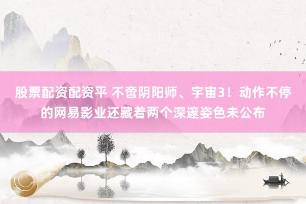 股票配资配资平 不啻阴阳师、宇宙3！动作不停的网易影业还藏着两个深邃姿色未公布