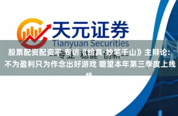 股票配资配资平 专访《绘真·妙笔千山》主辩论: 不为盈利只为作念出好游戏 瞻望本年第三季度上线