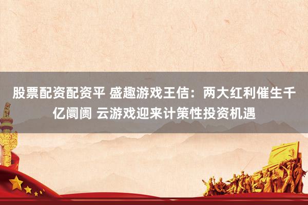 股票配资配资平 盛趣游戏王佶：两大红利催生千亿阛阓 云游戏迎来计策性投资机遇