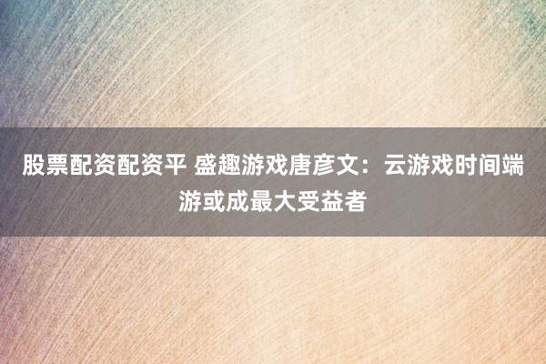 股票配资配资平 盛趣游戏唐彦文：云游戏时间端游或成最大受益者