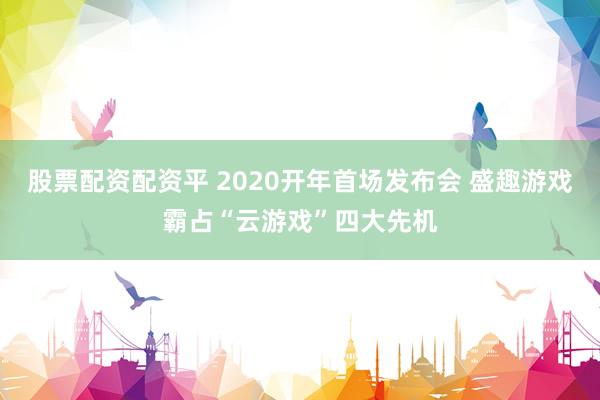 股票配资配资平 2020开年首场发布会 盛趣游戏霸占“云游戏”四大先机
