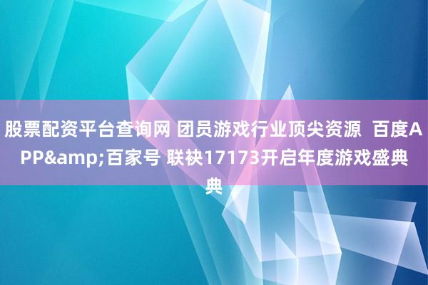 股票配资平台查询网 团员游戏行业顶尖资源  百度APP&百家号 联袂17173开启年度游戏盛典