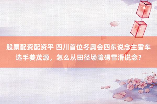 股票配资配资平 四川首位冬奥会四东说念主雪车选手姜茂源，怎么从田径场障碍雪滑说念？