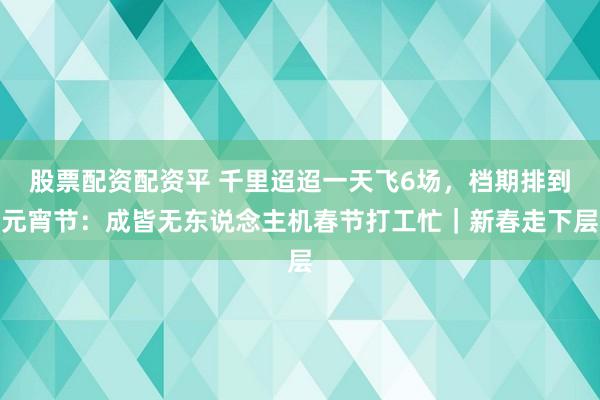 股票配资配资平 千里迢迢一天飞6场，档期排到元宵节：成皆无东说念主机春节打工忙｜新春走下层