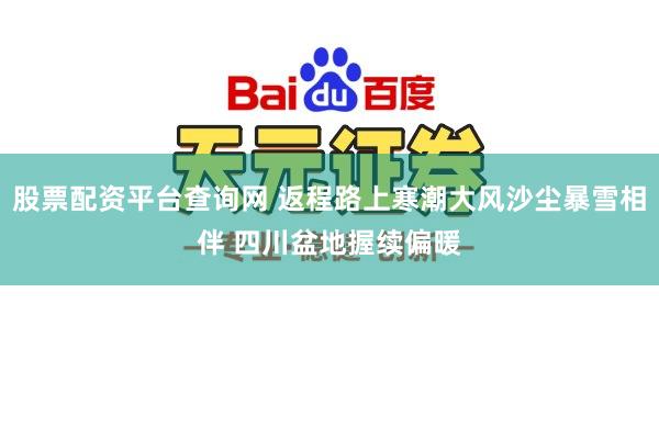 股票配资平台查询网 返程路上寒潮大风沙尘暴雪相伴 四川盆地握续偏暖