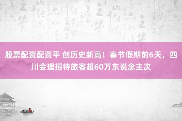 股票配资配资平 创历史新高！春节假期前6天，四川会理招待旅客超60万东说念主次