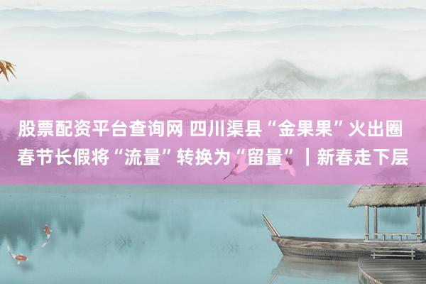 股票配资平台查询网 四川渠县“金果果”火出圈 春节长假将“流量”转换为“留量”｜新春走下层