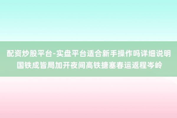 配资炒股平台-实盘平台适合新手操作吗详细说明 国铁成皆局加开夜间高铁搪塞春运返程岑岭