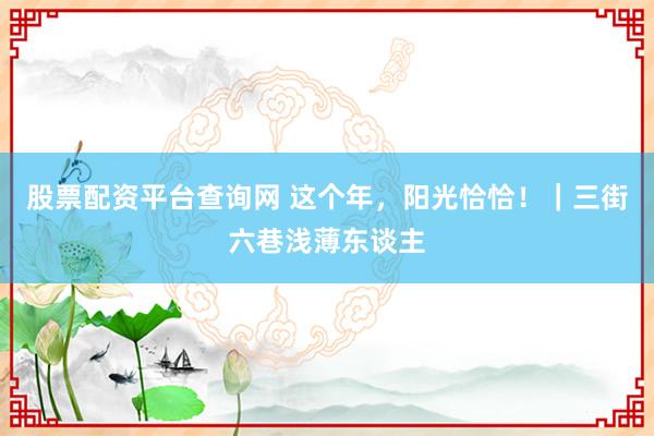 股票配资平台查询网 这个年，阳光恰恰！｜三街六巷浅薄东谈主