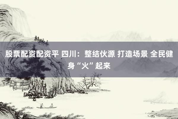 股票配资配资平 四川：整结伙源 打造场景 全民健身“火”起来