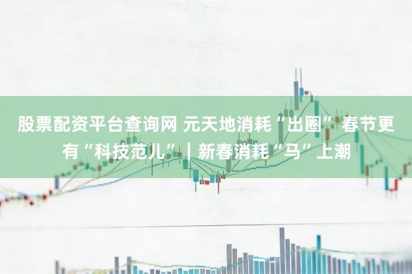 股票配资平台查询网 元天地消耗“出圈” 春节更有“科技范儿”｜新春消耗“马”上潮