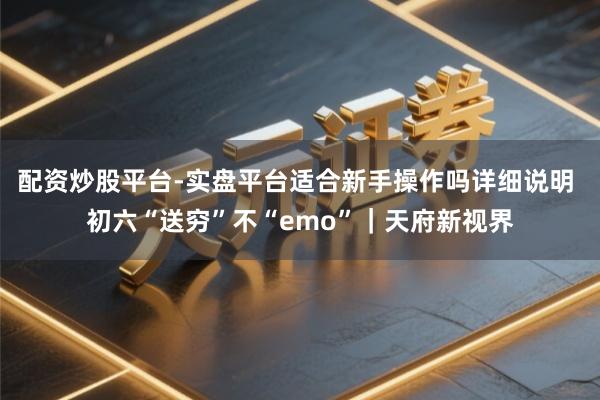 配资炒股平台-实盘平台适合新手操作吗详细说明 初六“送穷”不“emo”｜天府新视界