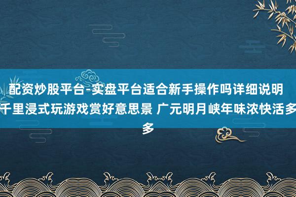 配资炒股平台-实盘平台适合新手操作吗详细说明 千里浸式玩游戏赏好意思景 广元明月峡年味浓快活多