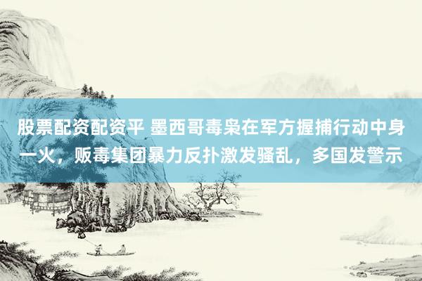 股票配资配资平 墨西哥毒枭在军方握捕行动中身一火，贩毒集团暴力反扑激发骚乱，多国发警示