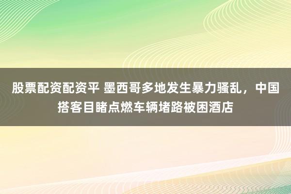 股票配资配资平 墨西哥多地发生暴力骚乱，中国搭客目睹点燃车辆堵路被困酒店