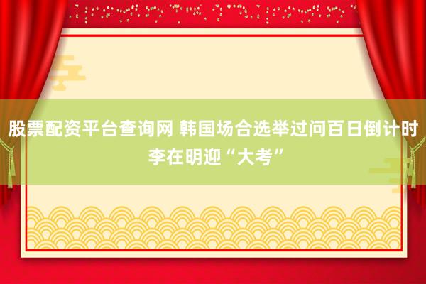 股票配资平台查询网 韩国场合选举过问百日倒计时 李在明迎“大考”