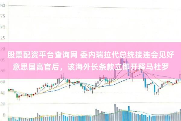 股票配资平台查询网 委内瑞拉代总统接连会见好意思国高官后，该海外长条款立即开释马杜罗