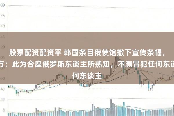 股票配资配资平 韩国条目俄使馆撤下宣传条幅，俄方：此为合座俄罗斯东谈主所熟知，不测冒犯任何东谈主