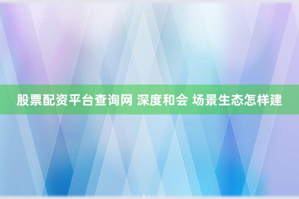股票配资平台查询网 深度和会 场景生态怎样建